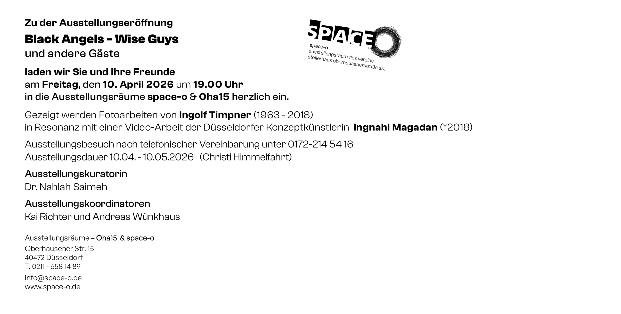 Zu der Ausstellungseröffnung Black Angels - Wise Guys und andere Gäste laden wir Sie und Ihre Freunde am Freitag, den 10. April 2026 um 19.00 Uhr in die Ausstellungsräume space-o & Oha15 herzlich ein. Gezeigt werden Fotoarbeiten von Ingolf Timpner (1963 - 2018) in Resonanz mit einer Video-Arbeit der Düsseldorfer Konzeptkünstlerin Ingnahl Magadan (*2018) Ausstellungsbesuch nach telefonischer Vereinbarung unter 0172-214 54 16 Ausstellungsdauer 10.04. - 10.05.2026 (Christi Himmelfahrt) Ausstellungskuratorin Dr. Nahlah Saimeh Ausstellungskoordinatoren Kai Richter und Andreas Wünkhaus