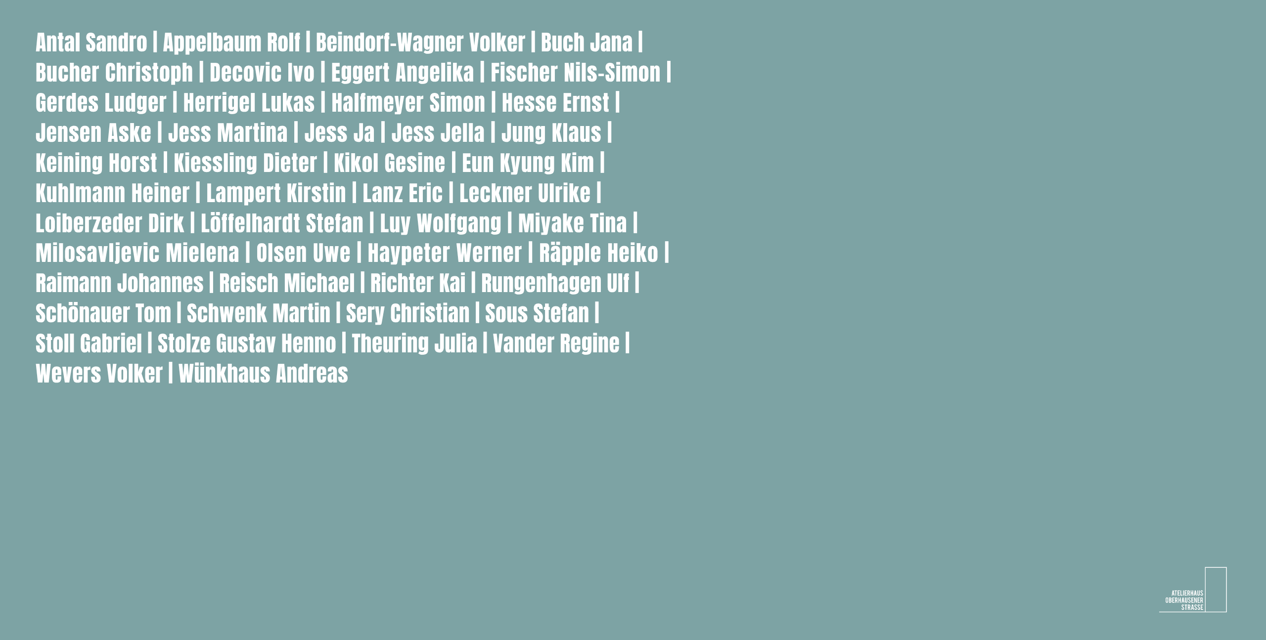 40 Jahre Atelierhaus Oberhausener Straße | Düsseldorf | Künstlerliste | Jensen Aske | Sandro Antal | Volker Beindorf-Wagner | Jana Buch | Ivo Dekovic | Angelika Eggert | Nils-Simon Fischer | Ludger Gerdes | Simon Halfmeyer | Werner Haypeter | Lukas Herrigel | Ernst Hesse | Martina Jess | Klaus Jung | Horst Keining | Dieter Kiessling | Gesine Kikol | Heiner Kuhlmann | Eric Lanz | Ulrike Leckner | Stefan Löffelhardt | Mielena Milosavljevic | Johannes Reimann | Michael Reisch | Kai Richter | Ulf Rungenhagen | Tom Schönauer | Martin Schwenk | Christian Sery | Stefan Sous | Gabriel Stoll | Gustav-Henno Stolze | Regine Vander | Andreas Wünkhaus